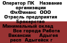 Оператор ПК › Название организации ­ ФкФинанс, ООО › Отрасль предприятия ­ Брокерство › Минимальный оклад ­ 20 000 - Все города Работа » Вакансии   . Адыгея респ.,Адыгейск г.